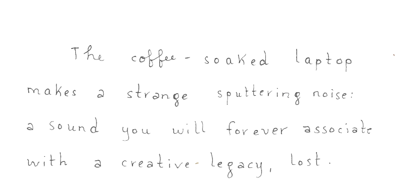 The coffee-soaked laptop makes a strange sputtering noise: a sound you will forever associate with a creative-legacy, lost.
