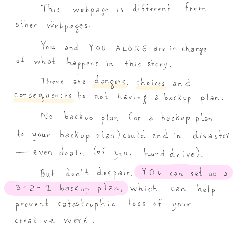 This web page is different. You and you alone are in charge of what happens in this story. There are dangers, choices, and consequences to not having a backup plan. No back up plan (or a backup plan to your backup plan) could end in a disaster--even death (of your hard drive). But don't despair. You can set up a 3-2-1 backup plan, which can help prevent catastrophic loss of your creative work.