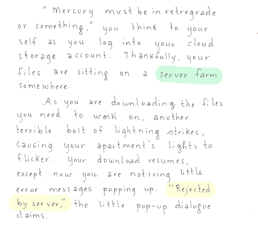 'Mercury must be in retrograde or something,' you think to yourself as you log into your cloud storage account. Thankfully, your files are sitting on a server farm somewhere. As you are downloading the files you need to work on, another terrible bolt of lightning strikes, causing your apartment's lights to flicker. Your download resumes, except now you are noticing little error messages popping up. 'Rejected by server,' the little pop-up dialogue claims.