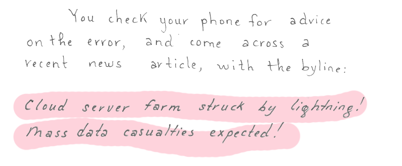 You check your phone for advice on the error, and come across a recent news article with the byline: Cloud server farm struck by lightning! Mass data casualties expected!
